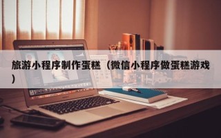 陵水旅游小程序制作蛋糕（微信小程序做蛋糕游戏）